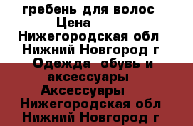 гребень для волос › Цена ­ 100 - Нижегородская обл., Нижний Новгород г. Одежда, обувь и аксессуары » Аксессуары   . Нижегородская обл.,Нижний Новгород г.